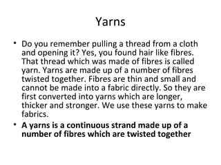 Yarns
• Do you remember pulling a thread from a cloth
and opening it? Yes, you found hair like fibres.
That thread which was made of fibres is called
yarn. Yarns are made up of a number of fibres
twisted together. Fibres are thin and small and
cannot be made into a fabric directly. So they are
first converted into yarns which are longer,
thicker and stronger. We use these yarns to make
fabrics.
• A yarns is a continuous strand made up of a
number of fibres which are twisted together
 
