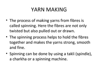 YARN MAKING
• The process of making yarns from fibres is
called spinning. Here the fibres are not only
twisted but also pulled out or drawn.
• The spinning process helps to hold the fibres
together and makes the yarns strong, smooth
and fine.
• Spinning can be done by using a takli (spindle),
a charkha or a spinning machine.
 