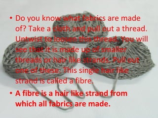 • Do you know what fabrics are made
of? Take a cloth and pull out a thread.
Untwist to loosen this thread. You will
see that it is made up of smaller
threads or hair like strands. Pull out
one of these. This single hair like
strand is called a fibre.
• A fibre is a hair like strand from
which all fabrics are made.
 
