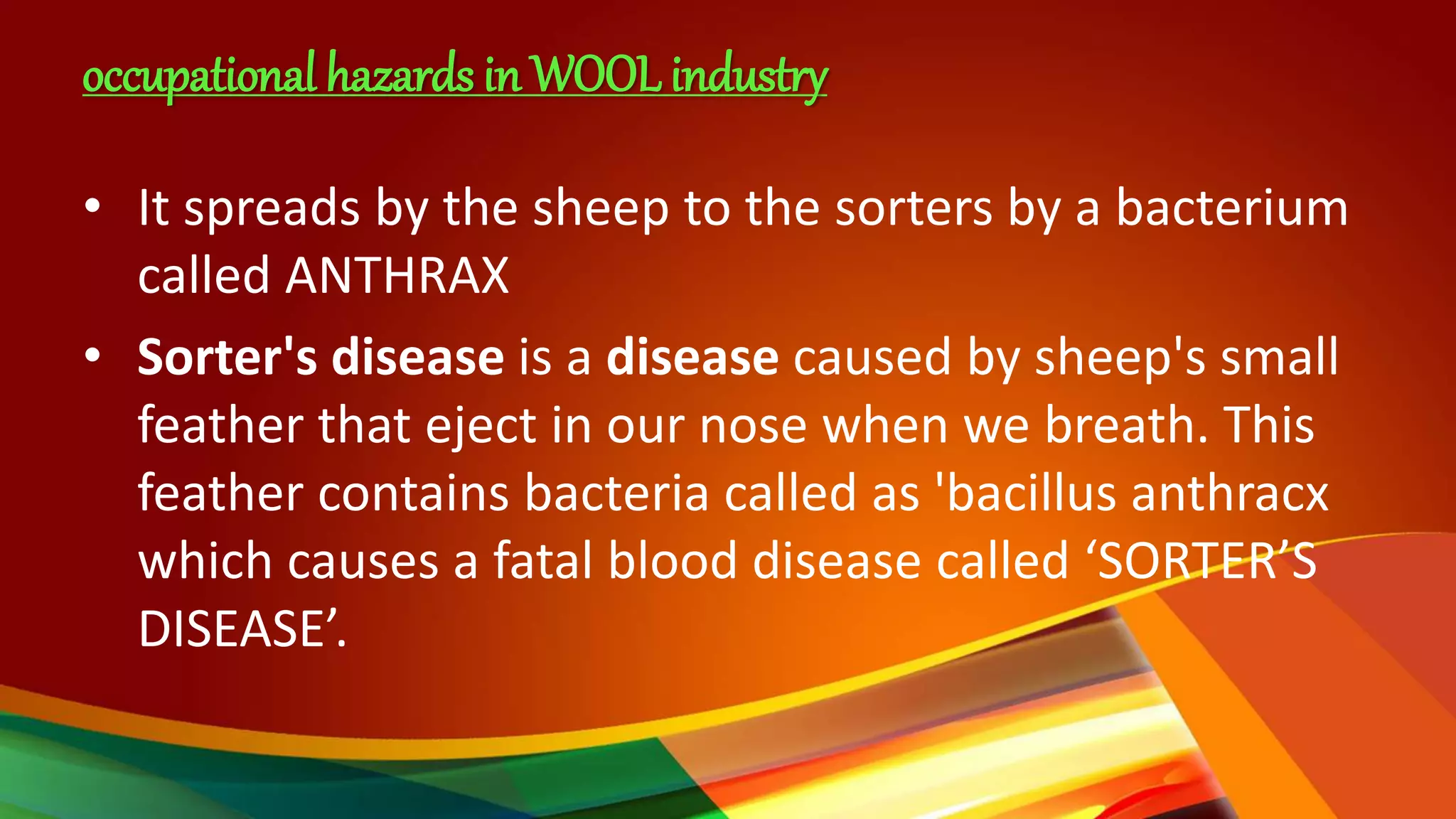 occupational hazards in WOOL industry
• It spreads by the sheep to the sorters by a bacterium
called ANTHRAX
• Sorter's disease is a disease caused by sheep's small
feather that eject in our nose when we breath. This
feather contains bacteria called as 'bacillus anthracx
which causes a fatal blood disease called ‘SORTER’S
DISEASE’.
 