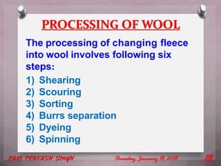 PROCESSING OF WOOL
The processing of changing fleece
into wool involves following six
steps:
1) Shearing
2) Scouring
3) Sorting
4) Burrs separation
5) Dyeing
6) Spinning
Thursday, January 18, 2018RAVI PRAKASH SINGH 18
 