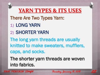 YARN TYPES & ITS USES
There Are Two Types Yarn:
1) LONG YARN
2) SHORTER YARN
The long yarn threads are usually
knitted to make sweaters, mufflers,
caps, and socks.
The shorter yarn threads are woven
into fabrics.
Thursday, January 18, 2018RAVI PRAKASH SINGH 22
 