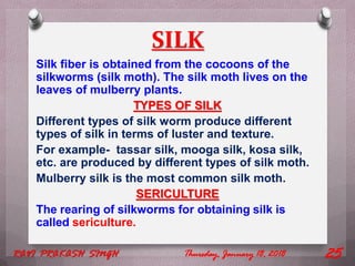 SILK
Silk fiber is obtained from the cocoons of the
silkworms (silk moth). The silk moth lives on the
leaves of mulberry plants.
TYPES OF SILK
Different types of silk worm produce different
types of silk in terms of luster and texture.
For example- tassar silk, mooga silk, kosa silk,
etc. are produced by different types of silk moth.
Mulberry silk is the most common silk moth.
SERICULTURE
The rearing of silkworms for obtaining silk is
called sericulture.
Thursday, January 18, 2018RAVI PRAKASH SINGH 25
 
