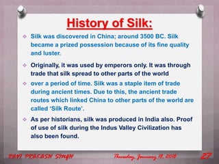 History of Silk:
 Silk was discovered in China; around 3500 BC. Silk
became a prized possession because of its fine quality
and luster.
 Originally, it was used by emperors only. It was through
trade that silk spread to other parts of the world
 over a period of time. Silk was a staple item of trade
during ancient times. Due to this, the ancient trade
routes which linked China to other parts of the world are
called ‘Silk Route’.
 As per historians, silk was produced in India also. Proof
of use of silk during the Indus Valley Civilization has
also been found.
Thursday, January 18, 2018RAVI PRAKASH SINGH 27
 