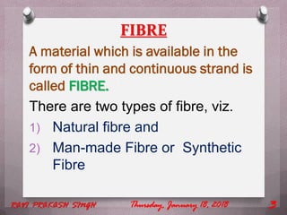 FIBRE
A material which is available in the
form of thin and continuous strand is
called FIBRE.
There are two types of fibre, viz.
1) Natural fibre and
2) Man-made Fibre or Synthetic
Fibre
Thursday, January 18, 2018RAVI PRAKASH SINGH 3
 