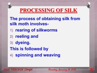 PROCESSING OF SILK
The process of obtaining silk from
silk moth involves-
1) rearing of silkworms
2) reeling and
3) dyeing.
This is followed by
4) spinning and weaving
Thursday, January 18, 2018RAVI PRAKASH SINGH 31
 
