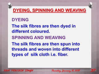 DYEING, SPINNING AND WEAVING
DYEING
The silk fibres are then dyed in
different coloured.
SPINNING AND WEAVING
The silk fibres are then spun into
threads and woven into different
types of silk cloth i.e. fiber.
Thursday, January 18, 2018RAVI PRAKASH SINGH 37
 