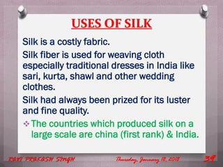 USES OF SILK
Silk is a costly fabric.
Silk fiber is used for weaving cloth
especially traditional dresses in India like
sari, kurta, shawl and other wedding
clothes.
Silk had always been prized for its luster
and fine quality.
The countries which produced silk on a
large scale are china (first rank) & India.
Thursday, January 18, 2018RAVI PRAKASH SINGH 39
 