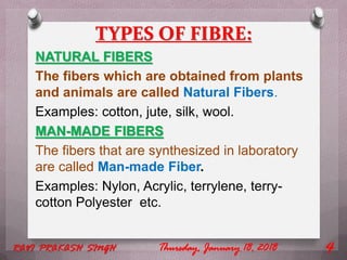 TYPES OF FIBRE:
NATURAL FIBERS
The fibers which are obtained from plants
and animals are called Natural Fibers.
Examples: cotton, jute, silk, wool.
MAN-MADE FIBERS
The fibers that are synthesized in laboratory
are called Man-made Fiber.
Examples: Nylon, Acrylic, terrylene, terry-
cotton Polyester etc.
Thursday, January 18, 2018RAVI PRAKASH SINGH 4
 