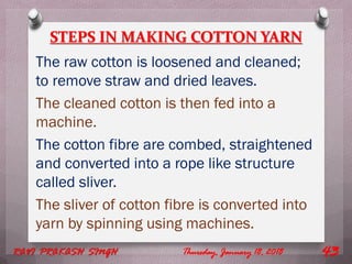 STEPS IN MAKING COTTON YARN
The raw cotton is loosened and cleaned;
to remove straw and dried leaves.
The cleaned cotton is then fed into a
machine.
The cotton fibre are combed, straightened
and converted into a rope like structure
called sliver.
The sliver of cotton fibre is converted into
yarn by spinning using machines.
Thursday, January 18, 2018RAVI PRAKASH SINGH 43
 