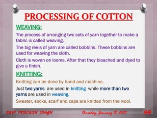 PROCESSING OF COTTON
WEAVING:
The process of arranging two sets of yarn together to make a
fabric is called weaving.
The big reels of yarn are called bobbins. These bobbins are
used for weaving the cloth.
Cloth is woven on looms. After that they bleached and dyed to
give a finish.
KNITTING:
Knitting can be done by hand and machine.
Just two yarns are used in knitting while more than two
yarns are used in weaving.
Sweater, socks, scarf and caps are knitted from the wool.
Thursday, January 18, 2018RAVI PRAKASH SINGH 44
 