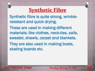 Synthetic Fibre
Synthetic fibre is quite strong, wrinkle-
resistant and quick drying.
These are used in making different
materials; like clothes, neck-ties, sails,
sweater, shawls, carpet and blankets.
They are also used in making boats,
skating boards etc.
Thursday, January 18, 2018RAVI PRAKASH SINGH 48
 