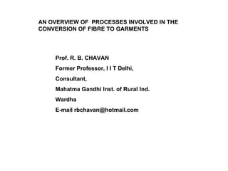 AN OVERVIEW OF  PROCESSES INVOLVED IN THE CONVERSION OF FIBRE TO GARMENTS Prof. R. B. CHAVAN Former Professor, I I T Delhi, Consultant,  Mahatma Gandhi Inst. of Rural Ind. Wardha E-mail rbchavan@hotmail.com 
