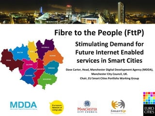 Fibre to the People (FttP)
         Stimulating Demand for
         Future Internet Enabled
         services in Smart Cities
   Dave Carter, Head, Manchester Digital Development Agency (MDDA),
                      Manchester City Council, UK.
             Chair, EU Smart Cities Portfolio Working Group
 