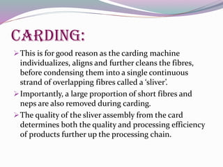 Carding:
This is for good reason as the carding machine
individualizes, aligns and further cleans the fibres,
before condensing them into a single continuous
strand of overlapping fibres called a ‘sliver’.
Importantly, a large proportion of short fibres and
neps are also removed during carding.
The quality of the sliver assembly from the card
determines both the quality and processing efficiency
of products further up the processing chain.
 