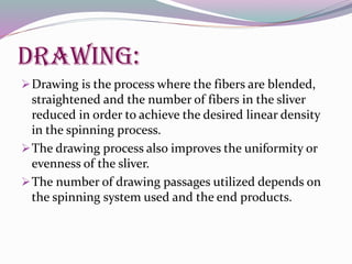 Drawing:
Drawing is the process where the fibers are blended,
straightened and the number of fibers in the sliver
reduced in order to achieve the desired linear density
in the spinning process.
The drawing process also improves the uniformity or
evenness of the sliver.
The number of drawing passages utilized depends on
the spinning system used and the end products.
 