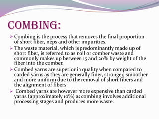 Combing:
 Combing is the process that removes the final proportion
of short fiber, neps and other impurities.
 The waste material, which is predominantly made up of
short fiber, is referred to as noil or comber waste and
commonly makes up between 15 and 20% by weight of the
fiber into the comber.
 Combed yarns are superior in quality when compared to
carded yarns as they are generally finer, stronger, smoother
and more uniform due to the removal of short fibers and
the alignment of fibers.
 Combed yarns are however more expensive than carded
yarns (approximately 10%) as combing involves additional
processing stages and produces more waste.
 