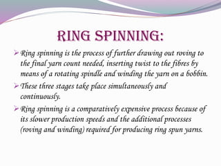 Ring Spinning:
Ring spinning is the process of further drawing out roving to
the final yarn count needed, inserting twist to the fibres by
means of a rotating spindle and winding the yarn on a bobbin.
These three stages take place simultaneously and
continuously.
Ring spinning is a comparatively expensive process because of
its slower production speeds and the additional processes
(roving and winding) required for producing ring spun yarns.
 