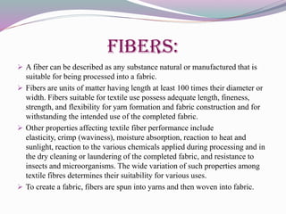 Fibers:
 A fiber can be described as any substance natural or manufactured that is
suitable for being processed into a fabric.
 Fibers are units of matter having length at least 100 times their diameter or
width. Fibers suitable for textile use possess adequate length, fineness,
strength, and flexibility for yarn formation and fabric construction and for
withstanding the intended use of the completed fabric.
 Other properties affecting textile fiber performance include
elasticity, crimp (waviness), moisture absorption, reaction to heat and
sunlight, reaction to the various chemicals applied during processing and in
the dry cleaning or laundering of the completed fabric, and resistance to
insects and microorganisms. The wide variation of such properties among
textile fibres determines their suitability for various uses.
 To create a fabric, fibers are spun into yarns and then woven into fabric.
 