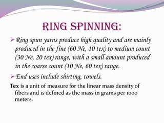 Ring Spinning:
Ring spun yarns produce high quality and are mainly
produced in the fine (60 Ne, 10 tex) to medium count
(30 Ne, 20 tex) range, with a small amount produced
in the coarse count (10 Ne, 60 tex) range.
End uses include shirting, towels.
Tex is a unit of measure for the linear mass density of
fibers and is defined as the mass in grams per 1000
meters.
 