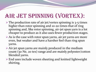 Air jet spinning (vortex):
 The production rate of air jet/vortex spinning is 3-5 times
higher than rotor spinning and 10-20 times that of ring
spinning and, like rotor spinning, air-jet spun yarn is a lot
cheaper to produce as it also uses fewer production stages.
 As is the case with rotor spun yarns, air jet yarns are more
even, but weaker and have a harsher feel than ring spun
yarns.
 Air jet spun yarns are mainly produced in the medium
count (30 Ne, 20 tex) range and are mainly polyester/cotton
blended yarns.
 End uses include woven sheeting and knitted lightweight
shirting.
 