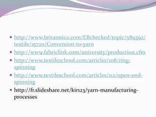  http://www.britannica.com/EBchecked/topic/589392/
textile/15720/Conversion-to-yarn
 http://www.fabriclink.com/university/production.cfm
 http://www.textileschool.com/articles/108/ring-
spinning
 http://www.textileschool.com/articles/112/open-end-
spinning
 http://fr.slideshare.net/kir123/yarn-manufacturing-
processes
-
 