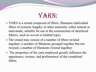 YARN:
YARN is a strand composed of fibers, filaments (individual
fibers of extreme length), or other materials, either natural or
man-made, suitable for use in the construction of interlaced
fabrics, such as woven or knitted types.
The strand may consist of a number of fibers twisted
together; a number of filaments grouped together but not
twisted; a number of filaments twisted together.
 The properties of the yarn employed greatly influence the
appearance, texture, and performance of the completed
fabric.
 