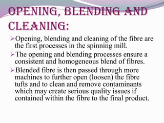 Opening, Blending and
Cleaning:
Opening, blending and cleaning of the fibre are
the first processes in the spinning mill.
The opening and blending processes ensure a
consistent and homogeneous blend of fibres.
Blended fibre is then passed through more
machines to further open (loosen) the fibre
tufts and to clean and remove contaminants
which may create serious quality issues if
contained within the fibre to the final product.
 