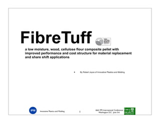 FibreTuff
a low moisture, wood, cellulose flour composite pellet with
improved performance and cost structure for material replacement
and share shift applications



                                          •   By Robert Joyce of Innovative Plastics and Molding




                                                               66th FPS International Conference
        Innovative Plastics and Molding       1                   Washington D.C. June 3-6
 