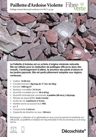 Paillette d’Ardoise Violette
Paillage minéral décoratif conforme à la NF U 44 551




La Paillette d’Ardoise est un schiste d’origine minérale naturelle.
Elle est utilisée pour la réalisation de paillages efficaces dans des
massifs, l’aménagement d’allées, le pourtour des pieds d’arbres et
les jardins japonais. Elle est particulièrement adaptée aux régions
venteuses.

•	   Calibre: 15/30 mm
•	   Conditionnement: Big bag de 1T, Sac de 25kg
•	   Densité: 1400 kg/m3
•	   Epaisseur conseillée: 3 à 4 cm
•	   Quantité conseillée par m²: 45 à 60 kg
•	   Quantité minimale par commande: 6 palettes (48 sacs), 6 big bags
•	   Période de disponibilité: toute l’année
•	   Durée de vie: supérieure à 10 ans
•	   Matière sèche sur produit brut: 90%
•	   pH: 7
•	   Conductivité: 5 mS/cm
•	   Capacité de rétention en eau: 150 mL/L

Remarque: L’utilisation d’un géotextile en sous-couche permet d’améliorer son
efficacité. La paillette d’ardoise est imputrescible et très économique sur le long
terme.




big bag      sac                                         Décoschiste®
 