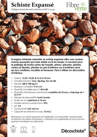 Schiste Expansé
Paillage minéral décoratif conforme à la NF U 44 551




D’origine minérale naturelle, le schiste expansé offre une couleur
marron pourprée qui reste stable au fil du temps. Il convient pour
le paillage de toutes sortes de massifs, arbres, arbustes, plantes
vertes ou fleuries, plantes en pot d’intérieur ou d’extérieur ainsi
qu’aux conifères, rocailles et terrasses. Peut s’utiliser en décoration
d’intérieur.

•	   Calibre: 12/25, 10/20, 8/15 et 6/10 mm
•	   Conditionnement: Vrac, Big Bag, Sac de 30L
•	   Densité: 600 à 700 kg/m3
•	   Epaisseur conseillée: 4 à 5 cm
•	   Quantité conseillée par m²: 40 à 50L
•	   Quantité minimale par commande: 6 palettes de 33 sacs, 6 big bags de 1
     ou 2 m3
•	   Période de disponibilité: toute l’année
•	   Durée de vie: supérieure à 10 ans
•	   Matière sèche sur produit brut: 95%
•	   pH: 7,0
•	   Conductivité: 0,01 mS/cm
•	   Capacité de rétention en eau: 15 mL/L

Remarque: Le schiste expansé est inaltérable, incombustible, imputrescible
et résistant aux aléas climatiques. L’utilisation d’un géotextile en sous-couche
permet d’améliorer son efficacité.

 Kg.



vrac       big bag      sac                            Décoschiste®
 