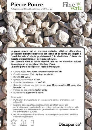 Pierre Ponce
Paillage minéral décoratif conforme à la NF U 44 551




La pierre ponce est un nouveau matériau utilisé en décoration.
De couleur blanche lorsqu’elle est sèche et de teinte gris argent à
l’humidité, elle s’adapte parfaitement à la réalisation d’allées, de
massifs, de jardinières, et de vasques fleuries.
Très poreuse d’où sa faible densité, elle est un matériau naturel,
écologique et un excellent rétenteur d’eau.
La pierre ponce est légère et facile à manipuler.

•	 Calibre: 10/20 mm, autres calibres disponible dès 24T
•	 Conditionnement: Vrac, Big Bag, Sac de 20L
•	 Densité: 500 kg/m3
•	 Epaisseur conseillée: 4 à 6 cm
•	 Quantité conseillée par m²: 40 à 60L
•	 Quantité minimale par commande: Vrac 50m3, 6 palettes (48 sacs), 6 big
   bags de 1 m3
•	 Période de disponibilité: toute l’année
•	 Durée de vie: supérieure à 10 ans

Remarques:
•	 L’utilisation d’un géotextile en sous-couche permet d’améliorer son
   efficacité.
•	 La pierre ponce protège le sol contre le gel et le froid, et agit
   particulièrement auprès des fortes chaleurs estivales. Incorporée au sol la
   pierre ponce améliore le drainage et l’aération du système racinaire de
   vos plantations et cultures.
•	 Les sacs sont garantis 1 an anti UV. Le stockage est possible à l’extérieur.
   Palette non gerbable.
     Kg.



 vrac      big bag       sac                           Décoponce®
 
