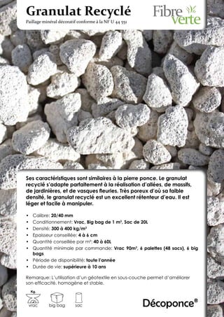 Granulat Recyclé
Paillage minéral décoratif conforme à la NF U 44 551




Ses caractéristiques sont similaires à la pierre ponce. Le granulat
recyclé s’adapte parfaitement à la réalisation d’allées, de massifs,
de jardinières, et de vasques fleuries. Très poreux d’où sa faible
densité, le granulat recyclé est un excellent rétenteur d’eau. Il est
léger et facile à manipuler.

•	 Calibre: 20/40 mm
•	 Conditionnement: Vrac, Big bag de 1 m3, Sac de 20L
•	 Densité: 300 à 400 kg/m3
•	 Epaisseur conseillée: 4 à 6 cm
•	 Quantité conseillée par m²: 40 à 60L
•	 Quantité minimale par commande: Vrac 90m3, 6 palettes (48 sacs), 6 big
   bags
•	 Période de disponibilité: toute l’année
•	 Durée de vie: supérieure à 10 ans

Remarque: L’utilisation d’un géotextile en sous-couche permet d’améliorer
son efficacité. homogène et stable.
     Kg.



 vrac      big bag       sac                           Décoponce®
 