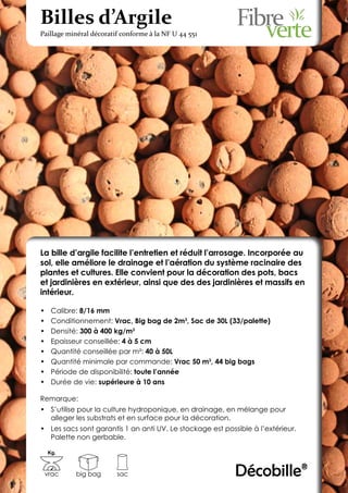 Billes d’Argile
Paillage minéral décoratif conforme à la NF U 44 551




La bille d’argile facilite l’entretien et réduit l’arrosage. Incorporée au
sol, elle améliore le drainage et l’aération du système racinaire des
plantes et cultures. Elle convient pour la décoration des pots, bacs
et jardinières en extérieur, ainsi que des des jardinières et massifs en
intérieur.

•	    Calibre: 8/16 mm
•	    Conditionnement: Vrac, Big bag de 2m3, Sac de 30L (33/palette)
•	    Densité: 300 à 400 kg/m3
•	    Epaisseur conseillée: 4 à 5 cm
•	    Quantité conseillée par m²: 40 à 50L
•	    Quantité minimale par commande: Vrac 50 m3, 44 big bags
•	    Période de disponibilité: toute l’année
•	    Durée de vie: supérieure à 10 ans

Remarque:
•	 S’utilise pour la culture hydroponique, en drainage, en mélange pour
   alleger les substrats et en surface pour la décoration.
•	 Les sacs sont garantis 1 an anti UV. Le stockage est possible à l’extérieur.
   Palette non gerbable.

     Kg.



 vrac        big bag     sac                                Décobille®
 