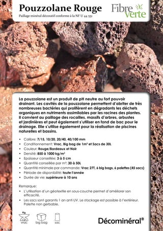 Pouzzolane Rouge
Paillage minéral décoratif conforme à la NF U 44 551




La pouzzolane est un produit de pH neutre au fort pouvoir
drainant. Les cavités de la pouzzolane permettent d’abriter de très
nombreuses bactéries qui prolifèrent en dégradants les déchets
organiques en nutriments assimilables par les racines des plantes.
Il convient au paillage des rocailles, massifs d’arbres, arbustes
et jardinières et peut également s’utiliser en fond de bac pour le
drainage. Elle s’utilise également pour la réalisation de piscines
naturelles et bassins.

•	    Calibre: 7/15, 10/20, 20/40, 40/100 mm
•	    Conditionnement: Vrac, Big bag de 1m3 et Sacs de 30L
•	    Couleur: Rouge/Bordeaux et Noir
•	    Densité: 850 à 1000 kg/m3
•	    Epaisseur conseillée: 3 à 5 cm
•	    Quantité conseillée par m²: 30 à 50L
•	    Quantité minimale par commande: Vrac 27T, 6 big bags, 6 palettes (45 sacs)
•	    Période de disponibilité: toute l’année
•	    Durée de vie: supérieure à 10 ans

Remarque:
•	 L’utilisation d’un géotextile en sous-couche permet d’améliorer son
   efficacité.
•	 Les sacs sont garantis 1 an anti UV. Le stockage est possible à l’extérieur.
   Palette non gerbable.

     Kg.



 vrac        big bag     sac                           Décominéral®
 