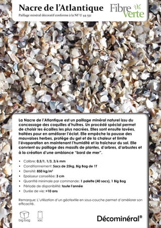 Nacre de l’Atlantique
Paillage minéral décoratif conforme à la NF U 44 551




La Nacre de l’Atlantique est un paillage minéral naturel issu du
concassage des coquilles d’huîtres. Un procédé spécial permet
de choisir les écailles les plus nacrées. Elles sont ensuite lavées,
traitées pour en améliorer l’éclat. Elle empêche la pousse des
mauvaises herbes, protège du gel et de la chaleur et limite
l’évaporation en maintenant l’humidité et la fraîcheur du sol. Elle
convient au paillage des massifs de plantes, d’arbres, d’arbustes et
à la création d’une ambiance “bord de mer”.

•	 Calibre: 0,5/1, 1/3, 3/6 mm
•	 Conditionnement: Sacs de 25kg, Big Bag de 1T
•	 Densité: 850 kg/m3
•	 Epaisseur conseillée: 3 cm
•	 Quantité minimale par commande: 1 palette (40 sacs), 1 Big Bag
•	 Période de disponibilité: toute l’année
•	 Durée de vie: >10 ans

Remarque: L’utilisation d’un géotextile en sous-couche permet d’améliorer son
efficacité.




big bag      sac                                       Décominéral®
 