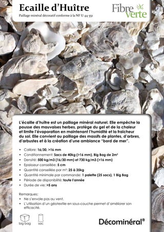 Ecaille d’Huître
Paillage minéral décoratif conforme à la NF U 44 551




L’écaille d’huître est un paillage minéral naturel. Elle empêche la
pousse des mauvaises herbes, protège du gel et de la chaleur
et limite l’évaporation en maintenant l’humidité et la fraîcheur
du sol. Elle convient au paillage des massifs de plantes, d’arbres,
d’arbustes et à la création d’une ambiance “bord de mer”.

•	 Calibre: 16/30, >16 mm
•	 Conditionnement: Sacs de 40kg (>16 mm), Big Bag de 2m3
•	 Densité: 500 kg/m3 (16/30 mm) et 730 kg/m3 (>16 mm)
•	 Epaisseur conseillée: 5 cm
•	 Quantité conseillée par m²: 25 à 35kg
•	 Quantité minimale par commande: 1 palette (25 sacs), 1 Big Bag
•	 Période de disponibilité: toute l’année
•	 Durée de vie: >5 ans

Remarques:
•	 Ne s’envole pas au vent.
•	 L’utilisation d’un géotextile en sous-couche permet d’améliorer son
   efficacité.



big bag      sac                                       Décominéral®
 