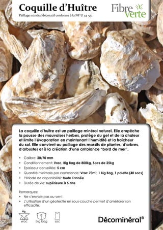 Coquille d’Huître
Paillage minéral décoratif conforme à la NF U 44 551




La coquille d’huître est un paillage minéral naturel. Elle empêche
la pousse des mauvaises herbes, protège du gel et de la chaleur
et limite l’évaporation en maintenant l’humidité et la fraîcheur
du sol. Elle convient au paillage des massifs de plantes, d’arbres,
d’arbustes et à la création d’une ambiance “bord de mer”.

•	 Calibre: 20/70 mm
•	 Conditionnement: Vrac, Big Bag de 800kg, Sacs de 25kg
•	 Epaisseur conseillée: 5 cm
•	 Quantité minimale par commande: Vrac 70m3, 1 Big Bag, 1 palette (40 sacs)
•	 Période de disponibilité: toute l’année
•	 Durée de vie: supérieure à 5 ans

Remarques:
•	 Ne s’envole pas au vent.
•	 L’utilisation d’un géotextile en sous-couche permet d’améliorer son
   efficacité.
  Kg.



 vrac      big bag       sac                           Décominéral®
 