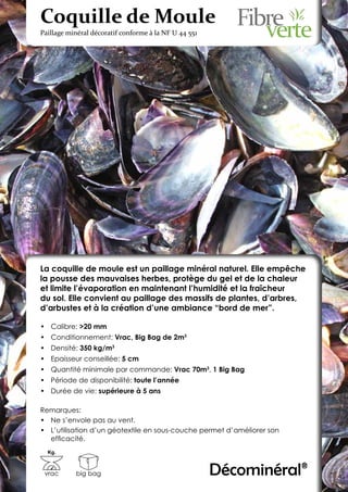 Coquille de Moule
Paillage minéral décoratif conforme à la NF U 44 551




La coquille de moule est un paillage minéral naturel. Elle empêche
la pousse des mauvaises herbes, protège du gel et de la chaleur
et limite l’évaporation en maintenant l’humidité et la fraîcheur
du sol. Elle convient au paillage des massifs de plantes, d’arbres,
d’arbustes et à la création d’une ambiance “bord de mer”.

•	 Calibre: >20 mm
•	 Conditionnement: Vrac, Big Bag de 2m3
•	 Densité: 350 kg/m3
•	 Epaisseur conseillée: 5 cm
•	 Quantité minimale par commande: Vrac 70m3, 1 Big Bag
•	 Période de disponibilité: toute l’année
•	 Durée de vie: supérieure à 5 ans

Remarques:
•	 Ne s’envole pas au vent.
•	 L’utilisation d’un géotextile en sous-couche permet d’améliorer son
   efficacité.
  Kg.



 vrac      big bag                                     Décominéral®
 