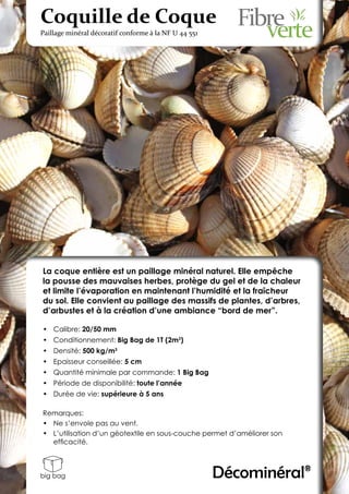 Coquille de Coque
Paillage minéral décoratif conforme à la NF U 44 551




La coque entière est un paillage minéral naturel. Elle empêche
la pousse des mauvaises herbes, protège du gel et de la chaleur
et limite l’évaporation en maintenant l’humidité et la fraîcheur
du sol. Elle convient au paillage des massifs de plantes, d’arbres,
d’arbustes et à la création d’une ambiance “bord de mer”.

•	 Calibre: 20/50 mm
•	 Conditionnement: Big Bag de 1T (2m3)
•	 Densité: 500 kg/m3
•	 Epaisseur conseillée: 5 cm
•	 Quantité minimale par commande: 1 Big Bag
•	 Période de disponibilité: toute l’année
•	 Durée de vie: supérieure à 5 ans

Remarques:
•	 Ne s’envole pas au vent.
•	 L’utilisation d’un géotextile en sous-couche permet d’améliorer son
   efficacité.



big bag                                                Décominéral®
 