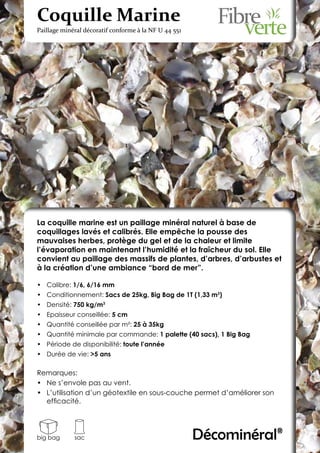 Coquille Marine
Paillage minéral décoratif conforme à la NF U 44 551




La coquille marine est un paillage minéral naturel à base de
coquillages lavés et calibrés. Elle empêche la pousse des
mauvaises herbes, protège du gel et de la chaleur et limite
l’évaporation en maintenant l’humidité et la fraîcheur du sol. Elle
convient au paillage des massifs de plantes, d’arbres, d’arbustes et
à la création d’une ambiance “bord de mer”.

•	 Calibre: 1/6, 6/16 mm
•	 Conditionnement: Sacs de 25kg, Big Bag de 1T (1,33 m3)
•	 Densité: 750 kg/m3
•	 Epaisseur conseillée: 5 cm
•	 Quantité conseillée par m²: 25 à 35kg
•	 Quantité minimale par commande: 1 palette (40 sacs), 1 Big Bag
•	 Période de disponibilité: toute l’année
•	 Durée de vie: >5 ans

Remarques:
•	 Ne s’envole pas au vent.
•	 L’utilisation d’un géotextile en sous-couche permet d’améliorer son
   efficacité.




big bag      sac                                       Décominéral®
 