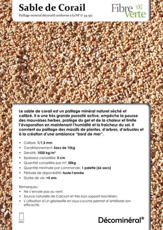 Sable de Corail
Paillage minéral décoratif conforme à la NF U 44 551




Le sable de corail est un paillage minéral naturel séché et
calibré. Il a une très grande porosité active, empêche la pousse
des mauvaises herbes, protège du gel et de la chaleur et limite
l’évaporation en maintenant l’humidité et la fraîcheur du sol. Il
convient au paillage des massifs de plantes, d’arbres, d’arbustes et
à la création d’une ambiance “bord de mer”.

•	 Calibre: 1/1,5 mm
•	 Conditionnement: Sacs de 15kg
•	 Densité: 1020 kg/m3
•	 Epaisseur conseillée: 5 cm
•	 Quantité conseillée par m²: 50kg
•	 Quantité minimale par commande: 1 palette (66 sacs)
•	 Période de disponibilité: toute l’année
•	 Durée de vie: >5 ans

Remarques:
•	 Ne s’envole pas au vent.
•	 Source naturelle de Calcium et très bon support bactérien.
•	 L’utilisation d’un géotextile en sous-couche permet d’améliorer son
   efficacité.




sac                                                    Décominéral®
 