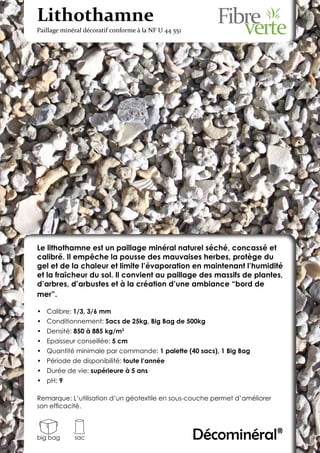 Lithothamne
Paillage minéral décoratif conforme à la NF U 44 551




Le lithothamne est un paillage minéral naturel séché, concassé et
calibré. Il empêche la pousse des mauvaises herbes, protège du
gel et de la chaleur et limite l’évaporation en maintenant l’humidité
et la fraîcheur du sol. Il convient au paillage des massifs de plantes,
d’arbres, d’arbustes et à la création d’une ambiance “bord de
mer”.

•	 Calibre: 1/3, 3/6 mm
•	 Conditionnement: Sacs de 25kg, Big Bag de 500kg
•	 Densité: 850 à 885 kg/m3
•	 Epaisseur conseillée: 5 cm
•	 Quantité minimale par commande: 1 palette (40 sacs), 1 Big Bag
•	 Période de disponibilité: toute l’année
•	 Durée de vie: supérieure à 5 ans
•	 pH: 9

Remarque: L’utilisation d’un géotextile en sous-couche permet d’améliorer
son efficacité.



big bag      sac                                       Décominéral®
 