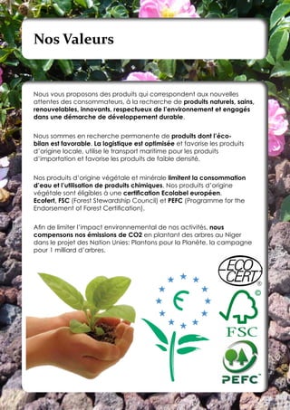 Nos Valeurs


Nous vous proposons des produits qui correspondent aux nouvelles
attentes des consommateurs, à la recherche de produits naturels, sains,
renouvelables, innovants, respectueux de l’environnement et engagés
dans une démarche de développement durable.


Nous sommes en recherche permanente de produits dont l’éco-
bilan est favorable. La logistique est optimisée et favorise les produits
d’origine locale, utilise le transport maritime pour les produits
d’importation et favorise les produits de faible densité.


Nos produits d’origine végétale et minérale limitent la consommation
d’eau et l’utilisation de produits chimiques. Nos produits d’origine
végétale sont éligibles à une certification Ecolabel européen,
Ecofert, FSC (Forest Stewardship Council) et PEFC (Programme for the
Endorsement of Forest Certification).


Afin de limiter l’impact environnemental de nos activités, nous
compensons nos émissions de CO2 en plantant des arbres au Niger
dans le projet des Nation Unies: Plantons pour la Planète, la campagne
pour 1 milliard d’arbres.
 