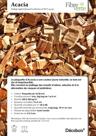 Acacia
Paillage végétal décoratif conforme à la NF U 44 551




La plaquette d’Acacia a une couleur jaune naturelle. Le bois est
dur et imputrescible.
Elle convient au paillage des massifs d’arbres, arbustes et à la
décoration de vasques et jardinières.

•	    Calibre: Plaquettes de 10/30 mm
•	    Conditionnement: Vrac, Big bag de 1 et 2 m3
•	    Densité: 250 à 350 kg/m3
•	    Epaisseur conseillée: 3 à 5 cm
•	    Quantité conseillée par m²: 30 à 50L
•	    Quantité minimale par commande: 6 big bags, 70 m3 en vrac
•	    Période de disponibilité: toute l’année
•	    Durée de vie: 4 à 5 ans

Remarque: Afin de raviver la couleur, nous vous conseillons de rajouter une
fine couche chaque année de 1 à 2 cm.

     Kg.



 vrac       big bag                                      Décobois®
 