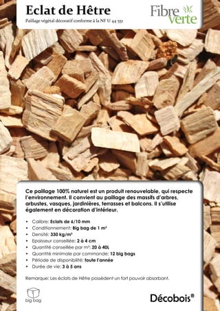 Eclat de Hêtre
Paillage végétal décoratif conforme à la NF U 44 551




Ce paillage 100% naturel est un produit renouvelable, qui respecte
l’environnement. Il convient au paillage des massifs d’arbres,
arbustes, vasques, jardinières, terrasses et balcons. Il s’utilise
également en décoration d’intérieur.

•	   Calibre: Eclats de 6/10 mm
•	   Conditionnement: Big bag de 1 m3
•	   Densité: 330 kg/m3
•	   Epaisseur conseillée: 2 à 4 cm
•	   Quantité conseillée par m²: 20 à 40L
•	   Quantité minimale par commande: 12 big bags
•	   Période de disponibilité: toute l’année
•	   Durée de vie: 3 à 5 ans

Remarque: Les éclats de Hêtre possèdent un fort pouvoir absorbant.



big bag                                                  Décobois®
 