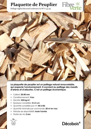Plaquette de Peuplier
Paillage végétal décoratif conforme à la NF U 44 551




La plaquette de peuplier est un paillage naturel renouvelable,
qui respecte l’environnement. Il convient au paillage des massifs
d’arbres et d’arbustes. C’est un paillage économique.

•	 Calibre: 20/40 mm
•	 Conditionnement: Vrac
•	 Densité: 350 kg/m3
•	 Epaisseur conseillée: 4 à 5 cm
•	 Quantité conseillée par m²: 40 à 50L
•	 Quantité minimale par commande: 50 m3 en vrac
•	 Période de disponibilité: toute l’année
•	 Durée de vie: 2 ans

  Kg.



 vrac                                                  Décobois®
 