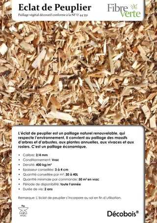 Eclat de Peuplier
Paillage végétal décoratif conforme à la NF U 44 551




L’éclat de peuplier est un paillage naturel renouvelable, qui
respecte l’environnement. Il convient au paillage des massifs
d’arbres et d’arbustes, aux plantes annuelles, aux vivaces et aux
rosiers. C’est un paillage économique.

•	 Calibre: 2/4 mm
•	 Conditionnement: Vrac
•	 Densité: 400 kg/m3
•	 Epaisseur conseillée: 3 à 4 cm
•	 Quantité conseillée par m²: 30 à 40L
•	 Quantité minimale par commande: 50 m3 en vrac
•	 Période de disponibilité: toute l’année
•	 Durée de vie: 2 ans

Remarque: L’éclat de peuplier s’incorpore au sol en fin d’utilisation.

  Kg.



 vrac                                                       Décobois®
 
