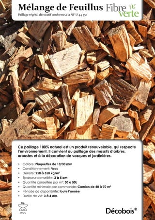 Mélange de Feuillus
Paillage végétal décoratif conforme à la NF U 44 551




Ce paillage 100% naturel est un produit renouvelable, qui respecte
l’environnement. Il convient au paillage des massifs d’arbres,
arbustes et à la décoration de vasques et jardinières.

•	    Calibre: Plaquettes de 10/30 mm
•	    Conditionnement: Vrac
•	    Densité: 250 à 350 kg/m3
•	    Epaisseur conseillée: 3 à 5 cm
•	    Quantité conseillée par m²: 30 à 50L
•	    Quantité minimale par commande: Camion de 40 à 70 m3
•	    Période de disponibilité: toute l’année
•	    Durée de vie: 3 à 4 ans

     Kg.



 vrac                                                  Décobois®
 