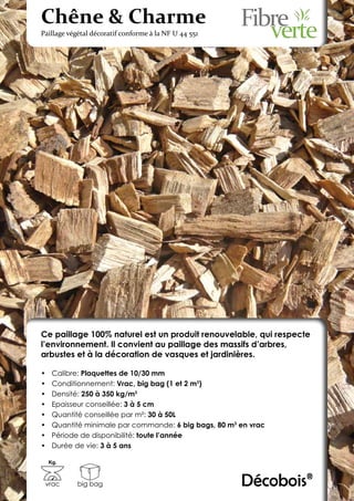 Chêne & Charme
Paillage végétal décoratif conforme à la NF U 44 551




Ce paillage 100% naturel est un produit renouvelable, qui respecte
l’environnement. Il convient au paillage des massifs d’arbres,
arbustes et à la décoration de vasques et jardinières.

•	    Calibre: Plaquettes de 10/30 mm
•	    Conditionnement: Vrac, big bag (1 et 2 m3)
•	    Densité: 250 à 350 kg/m3
•	    Epaisseur conseillée: 3 à 5 cm
•	    Quantité conseillée par m²: 30 à 50L
•	    Quantité minimale par commande: 6 big bags, 80 m3 en vrac
•	    Période de disponibilité: toute l’année
•	    Durée de vie: 3 à 5 ans

     Kg.



 vrac       big bag                                     Décobois®
 